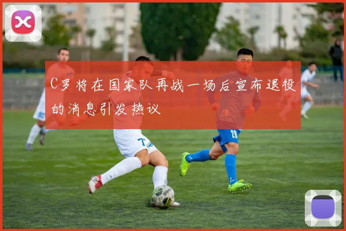 C罗将在国家队再战一场后宣布退役的消息引发热议