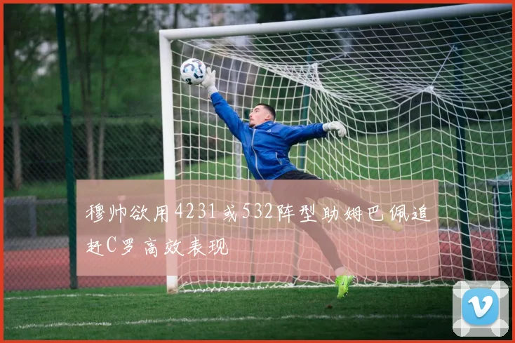 穆帅欲用4231或532阵型助姆巴佩追赶C罗高效表现