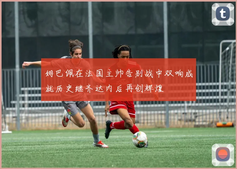 姆巴佩在法国主帅告别战中双响成就历史继齐达内后再创辉煌