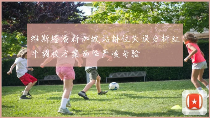 维斯塔潘新加坡站排位失误分析红牛调校方案面临严峻考验