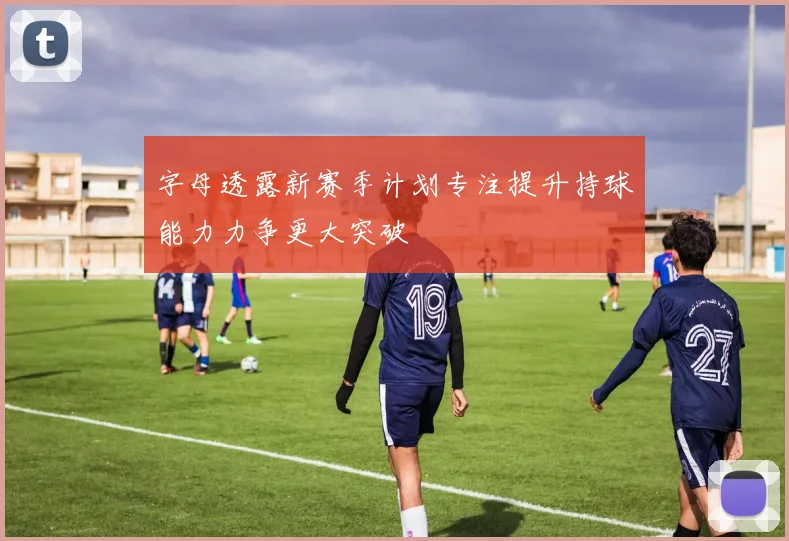 字母透露新赛季计划专注提升持球能力力争更大突破