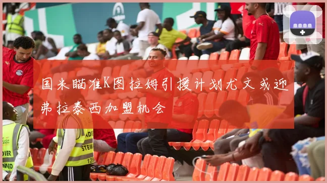 国米瞄准K图拉姆引援计划尤文或迎弗拉泰西加盟机会