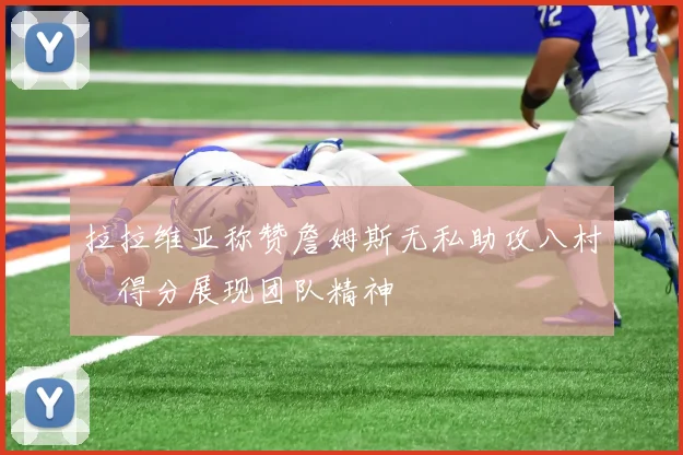 拉拉维亚称赞詹姆斯无私助攻八村塁得分展现团队精神